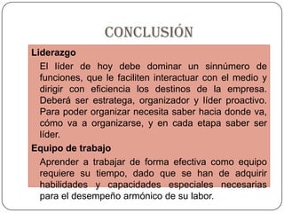 CONCLUSIÓNLiderazgo	El líder de hoy debe dominar un sinnúmero de funciones, que le faciliten interactuar con el medio y dirigir con eficiencia los destinos de la empresa. Deberá ser estratega, organizador y líder proactivo. Para poder organizar necesita saber hacia donde va, cómo va a organizarse, y en cada etapa saber ser líder.Equipo de trabajo	Aprender a trabajar de forma efectiva como equipo requiere su tiempo, dado que se han de adquirir habilidades y capacidades especiales necesarias para el desempeño armónico de su labor. 