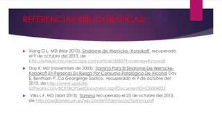 REFERENCIAS BIBLIOGRÁFICAS:



Xiong G.L. MD (Mar 2013). Síndrome de Wernicke –Korsakoff recuperado
el 9 de octubre del 2013, de
http://emedicine.medscape.com/article/288379-overview#showall



Day E. MD (noviembre de 2003). Tiamina Para El Síndrome De WernickeKorsakoff En Personas En Riesgo Por Consumo Patológico De Alcohol Day
E, Bentham P, Ca Georgerge Sostico. recuperado el 9 de octubre del
2013, de http://www.updatesoftware.com/BCP/BCPGetDocument.asp?DocumentID=CD004033



Villa L.F. MD (abril 2013). Tiamina recuperado el 23 de octubre del 2013,
de http://pediamecum.es/wp-content/farmacos/Tiamina.pdf

 