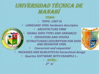 Universidad técnica de
         Manabí
                     TEMA:
                 • TOPIC: UNIT III
      • LANGUAGE VHDL hardware descripion
              • ARCHITECTURE FIRM
       • SIGNAL DATA TYPES AND VARIABLES
            • OPERATORS AND SYNTAX
•        ESTRUCTURAES DESCRIPTION FOR DATA FLOW
                AND BEHAVIOR VHDL
           • Concurrent and sequential
  • PACKAGES AND BLIBLIOTECAS hierarchical design
      • Quartus SOFTWARE WITH EXAMPLE I...
                    • Nivel:
                      3⁰ ¨A¨
 