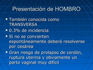 Presentación de HOMBROPresentación de HOMBRO
 También conocida comoTambién conocida como
TRANSVERSATRANSVERSA
 0.3% de incidencia0.3% de incidencia
 Si no se conviertenSi no se convierten
espontáneamente deberá resolverseespontáneamente deberá resolverse
por cesáreapor cesárea
 Gran riesgo de prolapso de cordón,Gran riesgo de prolapso de cordón,
ruptura uterina y obviamente unruptura uterina y obviamente un
parto vaginal muy difícilparto vaginal muy difícil
 
