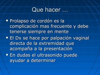 Que hacer …Que hacer …
 Prolapso de cordón es laProlapso de cordón es la
complicación mas frecuente y debecomplicación mas frecuente y debe
tenerse siempre en mentetenerse siempre en mente
 El Dx se hace por palpación vaginalEl Dx se hace por palpación vaginal
directa de la extremidad quedirecta de la extremidad que
acompaña a la presentaciónacompaña a la presentación
 En dudas el ultrasonido puedeEn dudas el ultrasonido puede
ayudar a determinarayudar a determinar
 