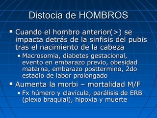 Distocia de HOMBROSDistocia de HOMBROS
 Cuando el hombro anterior(>) seCuando el hombro anterior(>) se
impacta detrás de la sinfisis del pubisimpacta detrás de la sinfisis del pubis
tras el nacimiento de la cabezatras el nacimiento de la cabeza
• Macrosomia, diabetes gestacional,Macrosomia, diabetes gestacional,
evento en embarazo previo, obesidadevento en embarazo previo, obesidad
materna, embarazo posttermino, 2domaterna, embarazo posttermino, 2do
estadio de labor prolongadoestadio de labor prolongado
 Aumenta la morbi – mortalidad M/FAumenta la morbi – mortalidad M/F
• Fx húmero y clavícula, parálisis de ERBFx húmero y clavícula, parálisis de ERB
(plexo braquial), hipoxia y muerte(plexo braquial), hipoxia y muerte
 