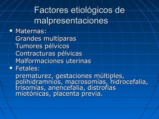 Factores etiológicos deFactores etiológicos de
malpresentacionesmalpresentaciones
 Maternas:Maternas:
Grandes multíparasGrandes multíparas
Tumores pélvicosTumores pélvicos
Contracturas pélvicasContracturas pélvicas
Malformaciones uterinasMalformaciones uterinas
 Fetales:Fetales:
prematurez, gestaciones múltiples,prematurez, gestaciones múltiples,
polihidramnios, macrosomías, hidrocefalia,polihidramnios, macrosomías, hidrocefalia,
trisomías, anencefalia, distrofiastrisomías, anencefalia, distrofias
miotónicas, placenta previa.miotónicas, placenta previa.
 