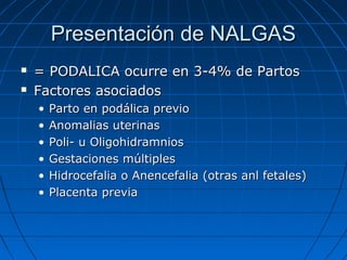 Presentación de NALGASPresentación de NALGAS
 = PODALICA ocurre en 3-4% de Partos= PODALICA ocurre en 3-4% de Partos
 Factores asociadosFactores asociados
• Parto en podálica previoParto en podálica previo
• Anomalias uterinasAnomalias uterinas
• Poli- u OligohidramniosPoli- u Oligohidramnios
• Gestaciones múltiplesGestaciones múltiples
• Hidrocefalia o Anencefalia (otras anl fetales)Hidrocefalia o Anencefalia (otras anl fetales)
• Placenta previaPlacenta previa
 