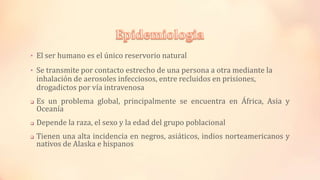• El ser humano es el único reservorio natural
• Se transmite por contacto estrecho de una persona a otra mediante la
inhalación de aerosoles infecciosos, entre recluidos en prisiones,
drogadictos por vía intravenosa
 Es un problema global, principalmente se encuentra en África, Asia y
Oceanía
 Depende la raza, el sexo y la edad del grupo poblacional
 Tienen una alta incidencia en negros, asiáticos, indios norteamericanos y
nativos de Alaska e hispanos
 