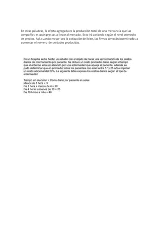 En otras palabras, la oferta agregada es la producción total de una mercancía que las
compañías estarán prestas a llevar al mercado. Esto irá variando según el nivel promedio
de precios. Así, cuando mayor sea la cotización del bien, las firmas se verán incentivadas a
aumentar el número de unidades producidas.
 