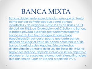 BANCA MIXTA
• Bancos doblemente especializados, que operan tanto
como bancos comerciales que como bancos
industriales y de negocios. Hasta la Ley de Bases de 14
de abril de 1962, de Ordenación del Crédito y la Banca,
la banca privada española fue fundamentalmente
banca mixta. Esta ley consagró el principio de
especialización bancaria, puesto que cada banco
debería de elegir el status de banco comercial o el de
banco industrial y de negocios. Esta pretendida
diferenciación bancaria de la Ley de Bases de 1962 no
llegó a ser realidad, dejando incluso de ser un objetivo a
alcanzar en las sucesivas reformas del sistema financiero
que han tenido lugar en España a partir de 1971.

 
