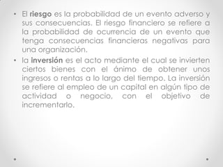 • El riesgo es la probabilidad de un evento adverso y
sus consecuencias. El riesgo financiero se refiere a
la probabilidad de ocurrencia de un evento que
tenga consecuencias financieras negativas para
una organización.
• la inversión es el acto mediante el cual se invierten
ciertos bienes con el ánimo de obtener unos
ingresos o rentas a lo largo del tiempo. La inversión
se refiere al empleo de un capital en algún tipo de
actividad o negocio, con el objetivo de
incrementarlo.

 