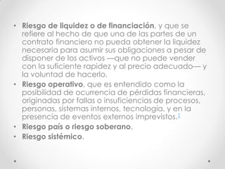 • Riesgo de liquidez o de financiación, y que se
refiere al hecho de que una de las partes de un
contrato financiero no pueda obtener la liquidez
necesaria para asumir sus obligaciones a pesar de
disponer de los activos —que no puede vender
con la suficiente rapidez y al precio adecuado— y
la voluntad de hacerlo.
• Riesgo operativo, que es entendido como la
posibilidad de ocurrencia de pérdidas financieras,
originadas por fallas o insuficiencias de procesos,
personas, sistemas internos, tecnología, y en la
presencia de eventos externos imprevistos.1
• Riesgo país o riesgo soberano.
• Riesgo sistémico.

 