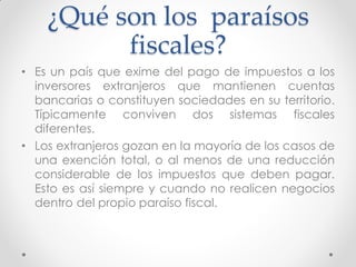 ¿Qué son los paraísos
fiscales?
• Es un país que exime del pago de impuestos a los
inversores extranjeros que mantienen cuentas
bancarias o constituyen sociedades en su territorio.
Típicamente conviven dos sistemas fiscales
diferentes.
• Los extranjeros gozan en la mayoría de los casos de
una exención total, o al menos de una reducción
considerable de los impuestos que deben pagar.
Esto es así siempre y cuando no realicen negocios
dentro del propio paraíso fiscal.

 