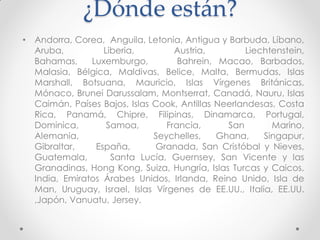 ¿Dónde están?
•

Andorra, Corea, Anguila, Letonia, Antigua y Barbuda, Líbano,
Aruba,
Liberia,
Austria,
Liechtenstein,
Bahamas,
Luxemburgo,
Bahrein, Macao, Barbados,
Malasia, Bélgica, Maldivas, Belice, Malta, Bermudas, Islas
Marshall, Botsuana, Mauricio, Islas Vírgenes Británicas,
Mónaco, Brunei Darussalam, Montserrat, Canadá, Nauru, Islas
Caimán, Países Bajos, Islas Cook, Antillas Neerlandesas, Costa
Rica, Panamá, Chipre, Filipinas, Dinamarca, Portugal,
Dominica,
Samoa,
Francia,
San
Marino,
Alemania,
Seychelles,
Ghana,
Singapur,
Gibraltar,
España,
Granada, San Cristóbal y Nieves,
Guatemala,
Santa Lucía, Guernsey, San Vicente y las
Granadinas, Hong Kong, Suiza, Hungría, Islas Turcas y Caicos,
India, Emiratos Árabes Unidos, Irlanda, Reino Unido, Isla de
Man, Uruguay, Israel, Islas Vírgenes de EE.UU., Italia, EE.UU.
,Japón, Vanuatu, Jersey.

 