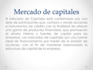 Mercado de capitales
El Mercado de Capitales está conformado por una
serie de participantes que, compra y vende acciones
e instrumentos de crédito con la finalidad de ofrecer
una gama de productos financieros que promuevan
el ahorro interno y fuentes de capital para las
empresas. Los mercados de capitales son una fuente
ideal de financiamiento por medio de la emisión de
acciones, con el fin de mantener balanceada la
estructura de capital de la empresa.

 