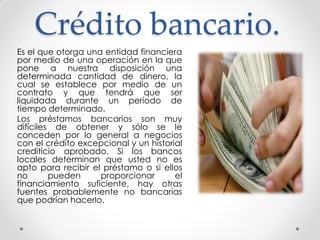 Crédito bancario.
Es el que otorga una entidad financiera
por medio de una operación en la que
pone a nuestra disposición una
determinada cantidad de dinero, la
cual se establece por medio de un
contrato y que tendrá que ser
liquidada durante un período de
tiempo determinado.
Los préstamos bancarios son muy
difíciles de obtener y sólo se le
conceden por lo general a negocios
con el crédito excepcional y un historial
crediticio aprobado. Si los bancos
locales determinan que usted no es
apto para recibir el préstamo o si ellos
no
pueden
proporcionar
el
financiamiento suficiente, hay otras
fuentes probablemente no bancarias
que podrían hacerlo.

 