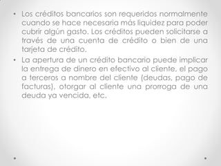 • Los créditos bancarios son requeridos normalmente
cuando se hace necesaria más liquidez para poder
cubrir algún gasto. Los créditos pueden solicitarse a
través de una cuenta de crédito o bien de una
tarjeta de crédito.
• La apertura de un crédito bancario puede implicar
la entrega de dinero en efectivo al cliente, el pago
a terceros a nombre del cliente (deudas, pago de
facturas), otorgar al cliente una prorroga de una
deuda ya vencida, etc.

 