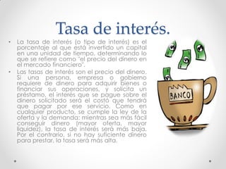 •

•

Tasa de interés.

La tasa de interés (o tipo de interés) es el
porcentaje al que está invertido un capital
en una unidad de tiempo, determinando lo
que se refiere como "el precio del dinero en
el mercado financiero".
Las tasas de interés son el precio del dinero.
Si una persona, empresa o gobierno
requiere de dinero para adquirir bienes o
financiar sus operaciones, y solicita un
préstamo, el interés que se pague sobre el
dinero solicitado será el costó que tendrá
que pagar por ese servicio. Como en
cualquier producto, se cumple la ley de la
oferta y la demanda: mientras sea más fácil
conseguir dinero (mayor oferta, mayor
liquidez), la tasa de interés será más baja.
Por el contrario, si no hay suficiente dinero
para prestar, la tasa será más alta.

 