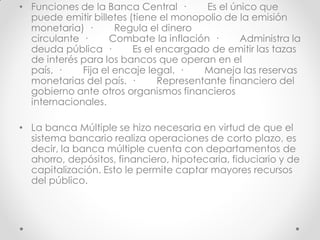 • Funciones de la Banca Central ·
Es el único que
puede emitir billetes (tiene el monopolio de la emisión
monetaria) ·
Regula el dinero
circulante ·
Combate la inflación ·
Administra la
deuda pública ·
Es el encargado de emitir las tazas
de interés para los bancos que operan en el
país. ·
Fija el encaje legal. ·
Maneja las reservas
monetarias del país. ·
Representante financiero del
gobierno ante otros organismos financieros
internacionales.
• La banca Múltiple se hizo necesaria en virtud de que el
sistema bancario realiza operaciones de corto plazo, es
decir, la banca múltiple cuenta con departamentos de
ahorro, depósitos, financiero, hipotecaria, fiduciario y de
capitalización. Esto le permite captar mayores recursos
del público.

 