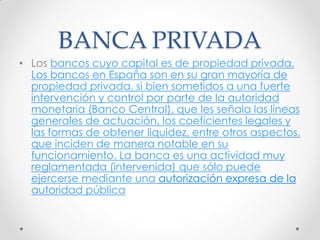 BANCA PRIVADA
• Los bancos cuyo capital es de propiedad privada.
Los bancos en España son en su gran mayoría de
propiedad privada, si bien sometidos a una fuerte
intervención y control por parte de la autoridad
monetaria (Banco Central), que les señala las líneas
generales de actuación, los coeficientes legales y
las formas de obtener liquidez, entre otros aspectos,
que inciden de manera notable en su
funcionamiento. La banca es una actividad muy
reglamentada (intervenida) que sólo puede
ejercerse mediante una autorización expresa de la
autoridad pública

 
