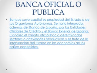 BANCA OFICIAL O
PUBLICA
• Bancos cuyo capital es propiedad del Estado o de
sus Organismos Autónomos. Se halla integrada,
además del Banco de España, por las Entidades
Oficiales de Crédito y el Banco Exterior de España.
Canaliza el crédito oficial hacia determinados
sectores o actividades productivas y es fruto de la
intervención del Estado en las economías de los
países capitalistas.

 