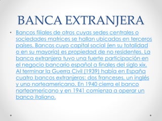 BANCA EXTRANJERA
• Bancos filiales de otros cuyas sedes centrales o
sociedades matrices se hallan ubicadas en terceros
países. Bancos cuyo capital social (en su totalidad
o en su mayoría) es propiedad de no residentes. La
banca extranjera tuvo una fuerte participación en
el negocio bancario español a finales del siglo xix.
Al terminar la Guerra Civil (1939) había en España
cuatro bancos extranjeros: dos franceses, un inglés
y uno norteamericano. En 1940 cierra el banco
norteamericano y en 1941 comienza a operar un
banco italiano.

 
