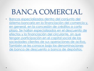 BANCA COMERCIAL
• Bancos especializados dentro del conjunto del
sistema bancario en la financiación del comercio y,
en general, en la concesión de créditos a corto
plazo. Se hallan especializados en el descuento de
efectos y la financiación del circulante, sin que
tengan participación en el capital social de las
sociedades clientes de sus operaciones de activo.
También se les conoce bajo las denominaciones
de banca de descuento o banca de depósitos.

 
