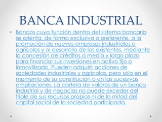 BANCA INDUSTRIAL
• Bancos cuya función dentro del sistema bancario
se orienta, de forma exclusiva o preferente, a la
promoción de nuevas empresas industriales o
agrícolas y al desarrollo de las existentes, mediante
la concesión de créditos a medio y largo plazo
para financiar sus inversiones en activo fijo o
inmovilizado. Pueden adquirir acciones de
sociedades industriales y agrícolas, pero sólo en el
momento de su constitución o en las sucesivas
ampliaciones. La cartera de valores de un banco
industrial y de negocios no puede exceder del
triple de sus recursos propios ni de la mitad del
capital social de la sociedad participada.

 