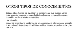 OTROS TIPOS DE CONOCIMIENTOS
Existen otras formas de clasificar el conocimiento que pueden variar
enormemente e cuanto a especificidad o elemento en cuestión que es
conocido, es decir según su temática.
por ejemplo:
podemos encontrar la existencia de un conocimiento interpersonal (respeto
a uno mismo), interpersonal, artístico, político, técnico, o medico entre otros
muchos.
 