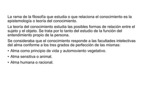 La rama de la filosofía que estudia o que relaciona el conocimiento es la
epistemología o teoría del conocimiento.
La teoría del conocimiento estudia las posibles formas de relación entre el
sujeto y el objeto. Se trata por lo tanto del estudio de la función del
entendimiento propio de la persona.
Se consideraba que el conocimiento responde a las facultades intelectivas
del alma conforme a los tres grados de perfección de las mismas:
• Alma como principio de vida y automoviento vegetativo.
• Alma sensitiva o animal.
• Alma humana o racional.
 