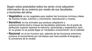Según estos postulados todos los seres vivos adquieren
información de su entorno por medio de sus facultades
o funciones del alma:
• Vegetativa: en los vegetales para realizar las funciones mínimas vitales
de manera innata, nutrición y crecimiento, reproducción y muerte.
• Sensitiva: en los animales que produce adaptación y
automovimiento local e incluye las facultades anteriores. En el grado de
perfección superior aparece la memoria, aprendizaje y experiencia, pero
en su grado no se puede llegar al "verdadero conocimiento" de la realidad.
• Racional: en el ser humano que, además de las funciones anteriores,
produce el conocimiento por conceptos que hace posible el lenguaje y
la conciencia de la verdad.
 