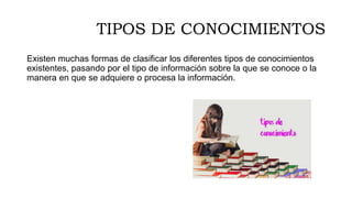 TIPOS DE CONOCIMIENTOS
Existen muchas formas de clasificar los diferentes tipos de conocimientos
existentes, pasando por el tipo de información sobre la que se conoce o la
manera en que se adquiere o procesa la información.
 