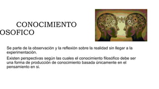 CONOCIMIENTO
OSOFICO
Se parte de la observación y la reflexión sobre la realidad sin llegar a la
experimentación.
Existen perspectivas según las cuales el conocimiento filosófico debe ser
una forma de producción de conocimiento basada únicamente en el
pensamiento en si.
 