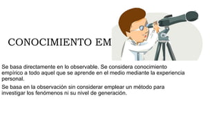 CONOCIMIENTO EMPIRICO
Se basa directamente en lo observable. Se considera conocimiento
empírico a todo aquel que se aprende en el medio mediante la experiencia
personal.
Se basa en la observación sin considerar emplear un método para
investigar los fenómenos ni su nivel de generación.
 