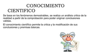 CONOCIMIENTO
CIENTIFICO
Se basa en los fenómenos demostrables, se realiza un análisis critico de la
realidad a partir de la comprobación para poder originar conclusiones
validas.
El conocimiento científico permite la critica y la modificación de sus
conclusiones y premisas básicas.
 