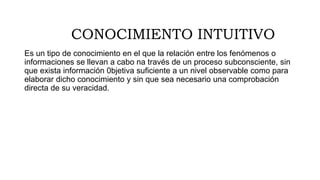 CONOCIMIENTO INTUITIVO
Es un tipo de conocimiento en el que la relación entre los fenómenos o
informaciones se llevan a cabo na través de un proceso subconsciente, sin
que exista información 0bjetiva suficiente a un nivel observable como para
elaborar dicho conocimiento y sin que sea necesario una comprobación
directa de su veracidad.
 