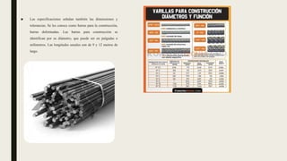 ■ Las especificaciones señalan también las dimensiones y
tolerancias. Se les conoce como barras para la construcción,
barras deformadas. Las barras para construcción se
identifican por su diámetro, que puede ser en pulgadas o
milímetros. Las longitudes usuales son de 9 y 12 metros de
largo.
 