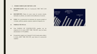 1. FIERRO CORRUGADO NBR7480 CA 50S
■ DENOMINACIÓN: Barra de Construcción NBR 7480 CA50
Soldable.
■ DESCRIPCIÓN: Barras de acero rectas de sección circular,
laminadas en caliente, con resaltes de alta adherencia al concreto.
■ USOS: En la construcción de estructuras de concreto armado en
viviendas, edificios, puentes, represas, canales de irrigación, etc.
■ NORMAS TÉCNICAS:
■ Estas BARRAS DE CONSTRUCCIÓN cumplen con las
exigencias de la norma ABNT NBR 7480:2007, para las barras
denominadas CA-50 soldables.
■ En particular cumple con el numeral 5.4 de la norma antes citada y
la norma ABNT NBR 8965:1985, para barras de construcción
soldables.
 