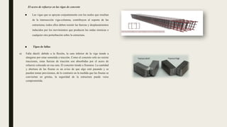 El acero de refuerzo en las vigas de concreto
■ Las vigas que se apoyan conjuntamente con los nodos que resultan
de la intersección viga-columna, contribuyen al soporte de las
estructuras; todos ellos deben resistir las fuerzas y desplazamientos
inducidos por los movimientos que producen las ondas sísmicas o
cualquier otra perturbación sobre la estructura.
■ Tipos de fallas
a) Falla dúctil: debido a la flexión, la cara inferior de la viga tiende a
alargarse por estar sometida a tracción. Como el concreto solo no resiste
tracciones, estas fuerzas de tracción son absorbidas por el acero de
refuerzo colocado en esa cara. El concreto tiende a fisurarse. La cantidad
y abertura de las fisuras es un aviso de que algo está pasando y se
pueden tomar previsiones, de lo contrario en la medida que las fisuras se
conviertan en grietas, la seguridad de la estructura puede verse
comprometida.
 