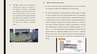 ■ Falla frágil: cuando la viga se flexiona por el
incremento de las cargas, la cara superior se
acorta debido a la compresión, y dependiendo
de la cantidad de acero presente en esa cara, el
concreto podría triturarse y fallar sin previo
aviso, generándose una falla frágil indeseable.
Este fenómeno está acompañado de fuerzas de
corte, que se manifiestan por fisuras y grietas a
45º cuando no se disponen de suficientes
estribos.
■ Tipos de refuerzos en las vigas
 En todas las vigas de concreto deben disponerse como acero de refuerzo
dos conjuntos de cabillas: las longitudinales y las transversales
 El refuerzo longitudinal, está conformado por cabillas grandes, colocadas
en toda su longitud. Tiene como función principal tomar las compresiones
y tracciones que el concreto no puede resistir; y adicionalmente permitir a
la viga flexionarse sin que se triture el concreto y además pueda disipar, de
manera controlada, la energía que el terremoto introduce en la estructura.
Por su parte, el refuerzo transversal o estribos, como también se le conoce,
está conformado por un conjunto de barras de diámetro pequeño, Nº 3 ó 4
(3/8” y ½”) , evitar el pandeo de las barras longitudinales cuando actúan las
grandes fuerzas de compresión inducidas por las excesivas y repentinas
fuerzas, como las del sismo; al intersectar las fuerzas cortantes inherentes a
la flexión de la viga, minimizan el tamaño de las potenciales fisuras y
grietas.
 