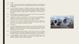  Ventajas
■ El acero como material estructural, es ampliamente solicitado ya que proporciona
ventajas atractivas al constructor y/o diseñador, pudiendo citar entre las principales a
las siguientes:
■ a) Alta resistencia: permite al diseñador proporcionar secciones esbeltas en
comparación con otros materiales; por ejemplo, para un mismo edificio, las columnas
de concreto de cualquier nivel suelen ser mucho más robustas, en cambio si fueran de
acero reducen además las cargas muertas correspondientes al peso propio de la
estructura.
■ b) Uniformidad: el acero estructural tiene la ventaja de que conserva sus propiedades
a través del tiempo a temperaturas atmosféricas
■ c) Rapidez en el proceso de montaje: una vez que el acero ha sido habilitado, el
montaje del mismo se puede realizar en un tiempo relativamente corto en
comparación con estructuras de otros materiales por ejemplo el concreto.
■ d) Valor de rescate: cuando se desmantele una estructura de acero, podría usarse
como nuevo o en el peor de los casos venderse como chatarra, situación que
proporciona una recuperación económica de la misma.
 Desventajas
■ a) Costo del mantenimiento: El acero requiere un constante mantenimiento para
prolongar su buen funcionamiento dentro de la estructura, pues se corroe al estar
expuesto al aire libre, por lo tanto, es necesario pintarlo, galvanizarlo o darle un
tratamiento que evite la corrosión.
■ b) Costos de protección contra incendios: A pesar de que el acero es un material
incombustible, pierde la resistencia a temperaturas elevadas, por lo tanto, también es
necesario recubrirla con un material apropiado lo cual incrementa el costo del mismo.
■ c) Susceptibilidad al pandeo: Debido a la alta resistencia de algunos aceros, las
secciones diseñadas resultan demasiado esbeltas, esta situación puede crear
problemas de pandeo en partes sujetos a compresión.
 