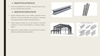 1. OBJETIVOS GENERALES
 Conocer las propiedades físicas, mecánicas y químicas del acero, así como
su uso en los diferentes diseños estructurales.
1. OBJETIVOS ESPECIFICOS
 Recopilar información sobre los costos, medidas y aplicaciones del acero
estructural en el Perú para desarrollar mayor percepción y conocimiento
como requisito primordial en adquisición de materiales de obra.
 Analizar muestras de probetas de acero más utilizados en una obra de
construcción civil, para así poder identificar sus resistencias mínimas y
máximas.
 Indagar sobre los posibles múltiples usos de cada una de las muestras y
determinar a qué factor determinante han fallado.
 