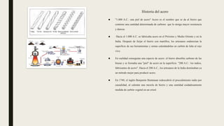 Historia del acero
■ "1.000 A.C.: una piel de acero" Acero es el nombre que se da al hierro que
contiene una cantidad determinada de carbono que le otorga mayor resistencia
y dureza.
■ Hacia el 1.000 A.C. se fabricaba acero en el Próximo y Medio Oriente y en la
India. Después de forjar el hierro con martillos, los artesanos endurecían la
superficie de sus herramientas y armas calentándolas en carbón de leña al rojo
vivo.
■ En realidad conseguían una especie de acero: el hierro absorbía carbono de las
brasas y se formaba una "piel" de acero en la superficie. "200 A.C.: los indios,
fabricantes de acero". Hacia el 200 A.C., los artesanos de la India dominaban ya
un método mejor para producir acero.
■ En 1740, el inglés Benjamín Huntsman redescubrió el procedimiento indio por
casualidad, al calentar una mezcla de hierro y una cantidad cuidadosamente
medida de carbón vegetal en un crisol.
 