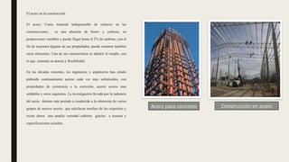 El acero en la construcción
El acero, Como material indispensable de refuerzo en las
construcciones, es una aleación de hierro y carbono, en
proporciones variables y puede llegar hasta el 2% de carbono, con el
fin de mejorara algunas de sus propiedades, puede contener también
otros elementos. Una de sus característica es admitir el temple, con
lo que aumenta su dureza y flexibilidad.
En las décadas resientes, los ingenieros y arquitectos han estado
pidiendo continuamente aceros cada ves mas sofisticados, con
propiedades de resistencia a la corrosión, aceros aceros mas
soldables y otros requisitos. La investigación llevada por la industria
del acero durante este periodo a conducido a la obtención de varios
grupos de nuevos aceros que satisfacen muchos de los requisitos y
existe ahora una amplia variedad cubierta gracias a normas y
especificaciones actuales.
Acero para concreto Construcción en acero
 