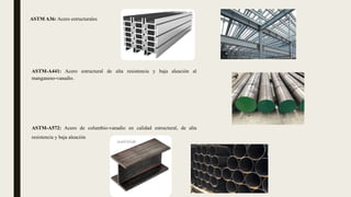 ASTM A36: Acero estructurales
ASTM-A572: Acero de columbio-vanadio en calidad estructural, de alta
resistencia y baja aleación
ASTM-A441: Acero estructural de alta resistencia y baja aleación al
manganeso-vanadio.
 