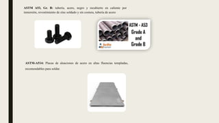 ASTM A53, Gr. B: tubería, acero, negro y recubierto en caliente por
inmersión, revestimiento de zinc soldado y sin costura, tubería de acero
ASTM-A514: Placas de aleaciones de acero en altas fluencias templadas,
recomendables para soldar.
 