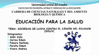 Universidadcentral del ecuador
FACULTAD DE FILOSOFÍA, LETRAS Y CIENCIAS DE LA EDUCACIÓN
CARRERA DE CIENCIAS NATURALES Y DELAMIENTE
BIOLOGÍA Y QUÍMICA
EDUCACIÓN PARA LA SALUD
TEMA: SOCIEDAD DE LUCHA CONTRA EL CÁNCER DEL ECUADOR
(SOLCA)
Integrantes:
 Ambi John
 Correa Edwin
 Fabara Nathaly
 Peralta Edwin
 Vivero Andrea
 
