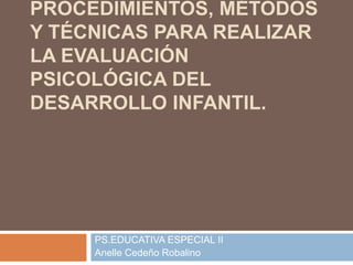 PROCEDIMIENTOS, MÉTODOS
Y TÉCNICAS PARA REALIZAR
LA EVALUACIÓN
PSICOLÓGICA DEL
DESARROLLO INFANTIL.
PS.EDUCATIVA ESPECIAL II
Anelle Cedeño Robalino
 