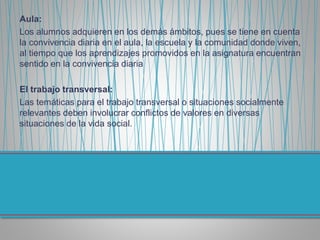 Aula:
Los alumnos adquieren en los demás ámbitos, pues se tiene en cuenta
la convivencia diaria en el aula, la escuela y la comunidad donde viven,
al tiempo que los aprendizajes promovidos en la asignatura encuentran
sentido en la convivencia diaria
El trabajo transversal:
Las temáticas para el trabajo transversal o situaciones socialmente
relevantes deben involucrar conflictos de valores en diversas
situaciones de la vida social.
 