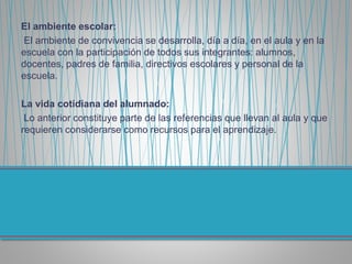 El ambiente escolar:
El ambiente de convivencia se desarrolla, día a día, en el aula y en la
escuela con la participación de todos sus integrantes: alumnos,
docentes, padres de familia, directivos escolares y personal de la
escuela.
La vida cotidiana del alumnado:
Lo anterior constituye parte de las referencias que llevan al aula y que
requieren considerarse como recursos para el aprendizaje.
 