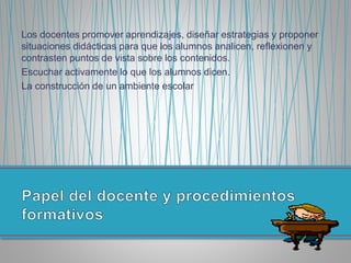 Los docentes promover aprendizajes, diseñar estrategias y proponer
situaciones didácticas para que los alumnos analicen, reflexionen y
contrasten puntos de vista sobre los contenidos.
Escuchar activamente lo que los alumnos dicen.
La construcción de un ambiente escolar
 