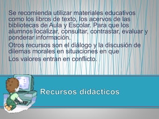 Se recomienda utilizar materiales educativos
como los libros de texto, los acervos de las
bibliotecas de Aula y Escolar. Para que los
alumnos localizar, consultar, contrastar, evaluar y
ponderar información.
Otros recursos son el diálogo y la discusión de
dilemas morales en situaciones en que
Los valores entran en conflicto.
 
