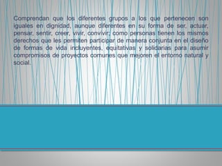 Comprendan que los diferentes grupos a los que pertenecen son
iguales en dignidad, aunque diferentes en su forma de ser, actuar,
pensar, sentir, creer, vivir, convivir; como personas tienen los mismos
derechos que les permiten participar de manera conjunta en el diseño
de formas de vida incluyentes, equitativas y solidarias para asumir
compromisos de proyectos comunes que mejoren el entorno natural y
social.
 